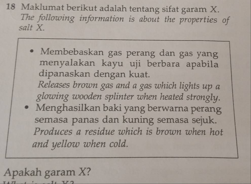 Maklumat berikut adalah tentang sifat garam X. 
The following information is about the properties of 
salt X. 
Membebaskan gas perang dan gas yang 
menyalakan kayu uji berbara apabila 
dipanaskan dengan kuat. 
Releases brown gas and a gas which lights up a 
glowing wooden splinter when heated strongly. 
Menghasilkan baki yang berwarna perang 
semasa panas dan kuning semasa sejuk. 
Produces a residue which is brown when hot 
and yellow when cold. 
Apakah garam X?