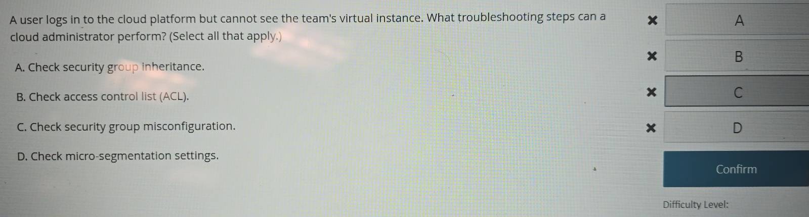 A user logs in to the cloud platform but cannot see the team's virtual instance. What troubleshooting steps can a
A
cloud administrator perform? (Select all that apply.)
x
B
A. Check security group inheritance.
B. Check access control list (ACL).
x
C
C. Check security group misconfiguration. x D
D. Check micro-segmentation settings.
Confirm
Difficulty Level: