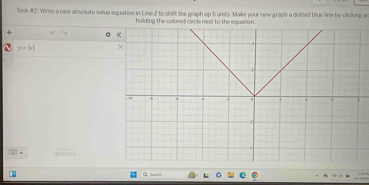 Task #2: Write a new absolute value equation in Line 2 to shift the graph up 5 units. Make your new graph a dotted blue line by clicking ar 
holding the colored circle next to the equation. 
+
y=|x|
a ^ desmos 
Search 
o 
11/4/7□2