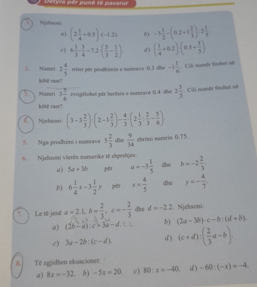 Detyra për punë tế pavarur
1.) Njehsoni:
a) (2 1/4 +0.5)· (-1.2). b) -3 1/2 -(0.2+1 2/3 ):2 1/5 .
c) 6 1/3 ·  3/4 -7.2· ( 5/3 - 1/2 ). d) ( 1/4 +0.2)· (0.5+ 3/5 )·
2. Numri 2 4/5  rritet për prodhimin e numrave 0.3 dhe -1 1/6 . Cili numer fitohet në
kētë rast?
5. Numri 3 5/6 zvog pëlohet për herësin e numrave 0.4 dhe 2 3/5  Cili numër fitohet në
këtë rast?
4. Njehsoni: (3-3 2/3 ):(2-1 2/3 )- 4/3 · (2 1/3 : 2/3 - 5/6 ).
5. Nga prodhimi i numrave 5 2/3  dhe  9/34  zbritni numrin 0.75.
6. Njehsoni vlerën numerike të shprehjes:
a) 5a+3b për a=-3 1/5  dhe b=-2 2/3 .
b) 6 1/4 x-3 1/2 y pēr x= 4/5  dhe y=- 4/7 .
7. Le të jenë a=2.1,b= 2/3 ,c=- 2/3  dhe d=-2.2. Njehsoni:
a) (2b-a):c+3a-d: b) (2a-3b)· c-b:(d+b).
c) 3a-2b:(c-d). d) (c+d):( 2/3 a-b).
8. Tē zgjidhen ekuacionet:
a) 8x=-32 b) -5x=20. c) 80:x=-40. d ) -60:(-x)=-4.