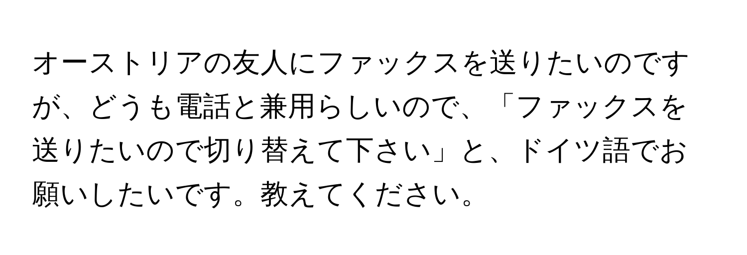 オーストリアの友人にファックスを送りたいのですが、どうも電話と兼用らしいので、「ファックスを送りたいので切り替えて下さい」と、ドイツ語でお願いしたいです。教えてください。