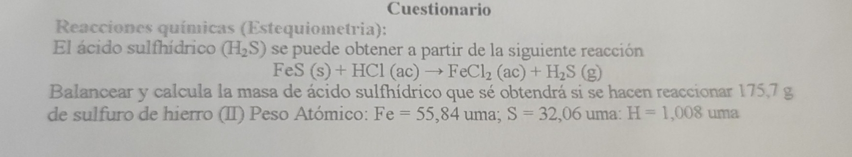 Cuestionario 
Reacciones químicas (Estequiometria): 
El ácido sulfhídrico (H_2S) se puede obtener a partir de la siguiente reacción
FeS(s)+HCl(ac)to FeCl_2(ac)+H_2S(g)
Balancear y calcula la masa de ácido sulfhídrico que sé obtendrá si se hacen reaccionar 175,7 g
de sulfuro de hierro (II) Peso Atómico: Fe=55,84 uma; S=32,06 uma: H=1,008uma