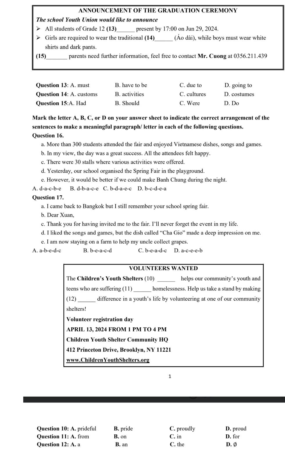 ANNOUNCEMENT OF THE GRADUATION CEREMONY
The school Youth Union would like to announce
All students of Grade 12 (13) present by 17:00 on Jun 29, 2024.
Girls are required to wear the traditional (14)_ (Áo dài), while boys must wear white
shirts and dark pants.
(15) _parents need further information, feel free to contact Mr. Cuong at 0356.211.439
Question 13:A.. must B. have to be C. due to D. going to
Question 14:A. customs B. activities C. cultures D. costumes
Question 15:A. Had B. Should C. Were D. Do
Mark the letter A, B, C, or D on your answer sheet to indicate the correct arrangement of the
sentences to make a meaningful paragraph/ letter in each of the following questions.
Question 16.
a. More than 300 students attended the fair and enjoyed Vietnamese dishes, songs and games.
b. In my view, the day was a great success. All the attendees felt happy.
c. There were 30 stalls where various activities were offered.
d. Yesterday, our school organised the Spring Fair in the playground.
e. However, it would be better if we could make Banh Chung during the night.
A. d-a-c-b-e B. d-b-a-c-e C. b-d-a-e-c D. b-c-d-e-a
Question 17.
a. I came back to Bangkok but I still remember your school spring fair.
b. Dear Xuan,
c. Thank you for having invited me to the fair. I’ll never forget the event in my life.
d. I liked the songs and games, but the dish called “Cha Gio” made a deep impression on me.
e. I am now staying on a farm to help my uncle collect grapes.
A. a-b -e-d-c B. b-e-a- c-d C. b-e-a-d-c D. a-c-e-e-b
VOLUNTEERS WANTED
The Children’s Youth Shelters (10) _helps our community’s youth and
teens who are suffering (11)_ homelessness. Help us take a stand by making
(12) _difference in a youth’s life by volunteering at one of our community
shelters!
Volunteer registration day
APRIL 13, 2024 FROM 1 PM TO 4 PM
Children Youth Shelter Community HQ
412 Princeton Drive, Brooklyn, NY 11221
www.ChildrenYouthShelters.org
1
Question 10:A.. prideful B. pride C. proudly D. proud
Question 11:A.. from B. on C. in D. for
Question 12:A. a B. an C. the D. Ø