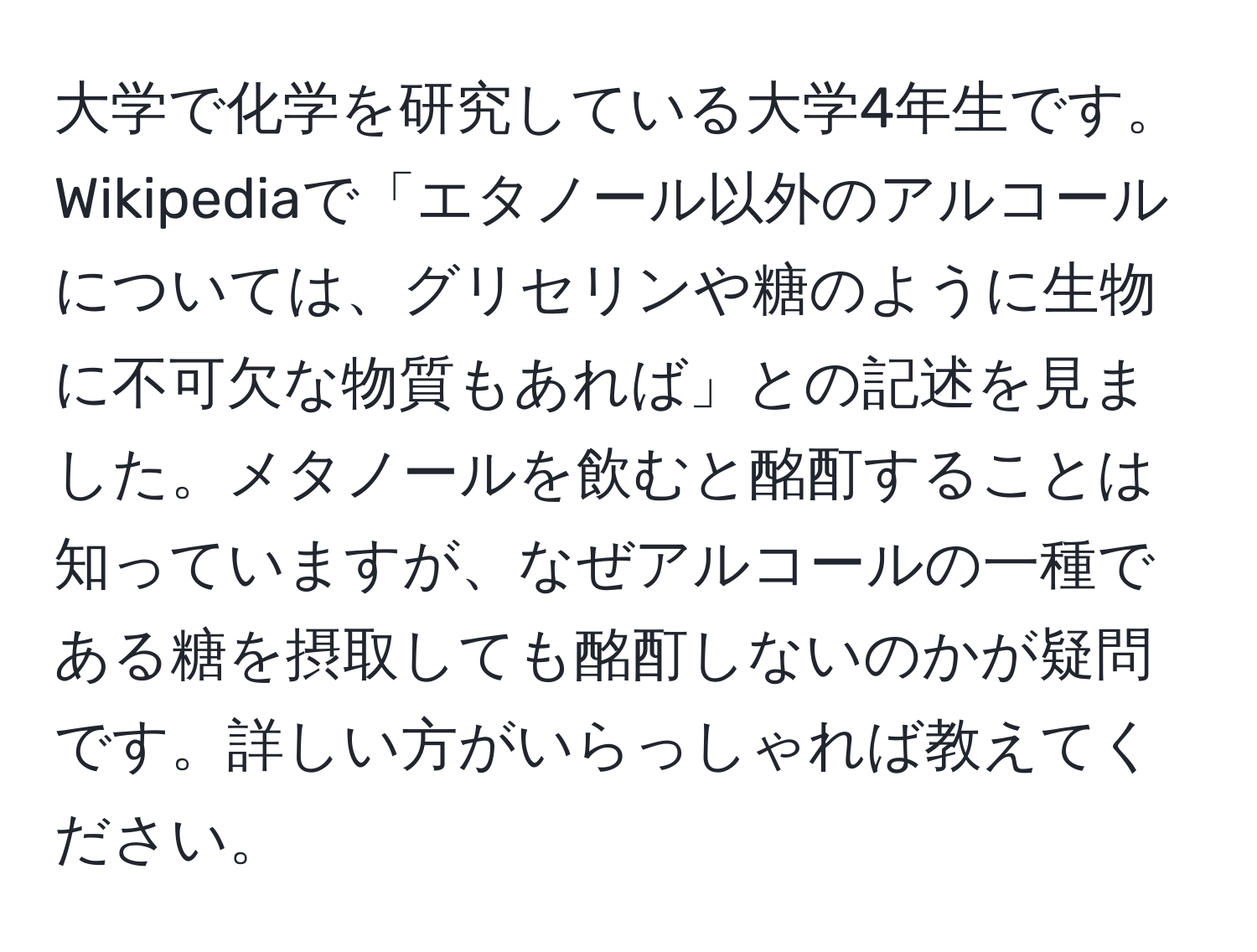 大学で化学を研究している大学4年生です。Wikipediaで「エタノール以外のアルコールについては、グリセリンや糖のように生物に不可欠な物質もあれば」との記述を見ました。メタノールを飲むと酩酊することは知っていますが、なぜアルコールの一種である糖を摂取しても酩酊しないのかが疑問です。詳しい方がいらっしゃれば教えてください。