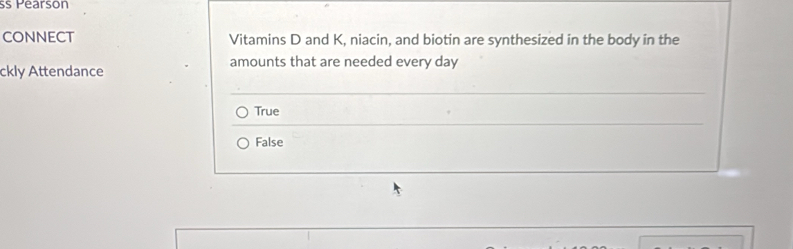 Pearson
CONNECT Vitamins D and K, niacin, and biotin are synthesized in the body in the
ckly Attendance
amounts that are needed every day
True
False