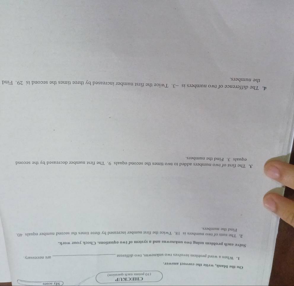 CHECKUP My score_ 
(10 points each question) 
On the blank, write the correct answer. 
1. When a word problem involves two unknowns, two different _are necessary. 
Solve each problem using two unknowns and a system of two equations. Check your work. 
2. The sum of two numbers is 18. Twice the first number increased by three times the second number equals 40. 
Find the numbers. 
3. The first of two numbers added to two times the second equals 9. The first number decreased by the second 
equals 3. Find the numbers. 
4. The difference of two numbers is —3. Twice the first number increased by three times the second is 29. Find 
the numbers.