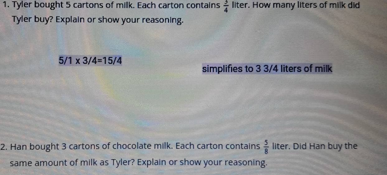 Tyler bought 5 cartons of milk. Each carton contains  3/4  liter. How many liters of milk did 
Tyler buy? Explain or show your reasoning.
5/1* 3/4=15/4
simplifies to 3 3/4 liters of milk 
2. Han bought 3 cartons of chocolate milk. Each carton contains  5/8  liter. Did Han buy the 
same amount of milk as Tyler? Explain or show your reasoning.