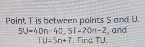 Point T is between points S and U.
SU=40n-40, ST=20n-2 , and
TU=5n+7. Find TU.