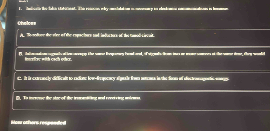 Week 1
1. Indicate the false statement. The reasons why modulation is necessary in electronic communications is because:
Choices
A. To reduce the size of the capacitors and inductors of the tuned circuit.
B. Information signals often occupy the same frequency band and, if signals from two or more sources at the same time, they would
interfere with each other.
C. It is extremely difficult to radiate low-frequency signals from antenna in the form of electromagnetic energy.
D. To increase the size of the transmitting and receiving antenna.
How others responded