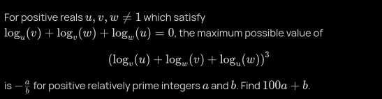 For positive reals u, v, w!= 1 which satisfy
log _u(v)+log _v(w)+log _w(u)=0 , the maximum possible value of
(log _v(u)+log _w(v)+log _u(w))^3
s - a/b  for positive relatively prime integers a and 6. Find 100a+b.