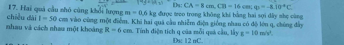 Đs: CA=8cm, CB=16cm; q_3=-8.10^(-8)C. 
17. Hai quả cầu nhỏ cùng khối lượng m=0, 6kg được treo trong không khí bằng hai sợi dây nhẹ cùng 
chiều dài 1=50cm vào cùng một điểm. Khi hai quả cầu nhiễm điện giống nhau có độ lớn q, chúng đầy 
nhau và cách nhau một khoảng R=6cm. Tính điện tích q của mỗi quả cầu, lấy g=10m/s^2. 
Đs: 12 nC.