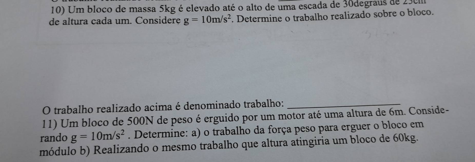 Um bloco de massa 5kg é elevado até o alto de uma escada de 30degraus de 250
de altura cada um. Considere g=10m/s^2. Determine o trabalho realizado sobre o bloco. 
O trabalho realizado acima é denominado trabalho:_ 
11) Um bloco de 500N de peso é erguido por um motor até uma altura de 6m. Conside- 
rando g=10m/s^2. Determine: a) o trabalho da força peso para erguer o bloco em 
módulo b) Realizando o mesmo trabalho que altura atingiria um bloco de 60kg.