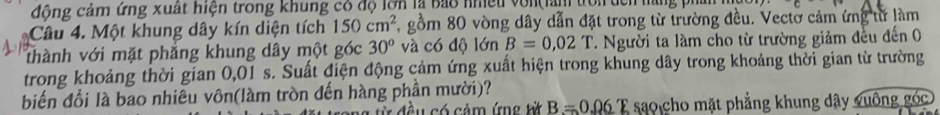 động cảm ứng xuất hiện trong khung có độ lợn là bảo nhiều von làn trờn dên hàng ph 
Câu 4. Một khung dây kín diện tích 150cm^2 , gồm 80 vòng dây dẫn đặt trong từ trường đều. Vectờ cảm ứng từ làm 
thành với mặt phẳng khung dây một góc 30^o và có độ lớn B=0,02T 7. Người ta làm cho từ trường giảm đều đến 0 
trong khoảng thời gian 0,01 s. Suất điện động cảm ứng xuất hiện trong khung dây trong khoảng thời gian từ trường 
biến đổi là bao nhiêu vôn(làm tròn đến hàng phần mười)?
0.06
C đ ề u có cảm ứng từ B=0.06 1 sao cho mặt phẳng khung dây vuông góc