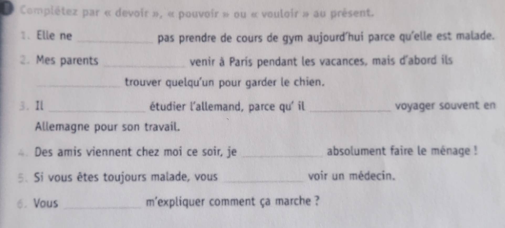 Complétez par « devoir », « pouvoir » ou « vouloir » au présent. 
1. Elle ne 
_pas prendre de cours de gym aujourd'hui parce qu'elle est malade. 
2. Mes parents _venir à Paris pendant les vacances, mais d'abord ils 
_trouver quelqu'un pour garder le chien. 
3. Il _étudier l'allemand, parce qu' il _voyager souvent en 
Allemagne pour son travail. 
Des amis viennent chez moi ce soir, je _absolument faire le ménage ! 
5. Si vous êtes toujours malade, vous _voir un médecin. 
6. Vous _m'expliquer comment ça marche ?