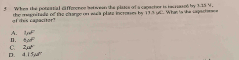 When the potential difference between the plates of a capacitor is increased by 3.25 V.
the magnitude of the charge on each plate increases by 13.5 μC. What is the capacitance
of this capacitor?
A. 1mu F
B. 6mu F
C. 2mu F
D. 4.1: ∠ DF