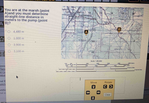 You are at the marsh (point
A)and you must determine
straight-line distance in
meters to the pump (point
B)?
4,480 m
1,000 m
3,900 m
3,100 m
inin
Terr
d Cc 
as ur
nal E
unch Move Rotale
naf ei rtific
Clear