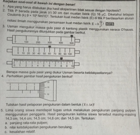 Kerjakan soal-soal di bawah ini dengan benar! 
1. Apa yang harus dilakukan jika hasil eksperimen tidak sesuai dengan hipotesis? 
2. Titik P berada pada jarak (r) 30 cm dari muatan listrik (Q) 16 μC. Diketahui tetapan 
Coulomb (k) 9* 10^2Nm^2/C^2. Tentukan kuat medan listrik (E) di titik P berdasarkan aturan 
notasi ilmiah menggunakan persamaan kuat medan listrik E=k Q/r^2 ! HOTS 
3. Usman mengukur massa gula pasir di kantong plastik menggunakan neraca O'hauss. 
Hasil pengukurannya ditunjukkan pada gambar berikut.
6 10 20 30 40 50 60 70 B0 90 100
Berapa massa gula pasir yang diukur Usman beserta ketidakpastiannya? 
4. Perhatikan gambar hasil pengukuran berikut! 
Tuliskan hasil pelaporan pengukuran dalam bentuk (overline x± △ x)!
5. Lima orang siswa mendapat tugas untuk melakukan pengukuran panjang pulpen 
menggunakan penggaris. Hasil pengukuran kelima siswa tersebut masing-masing
14,3 cm; 14,4 cm; 14,5 cm; 14,6 cm; dan 14,5 cm. Tentukan: 
a. panjang rata-rata pulpen; 
b. nilai ketidakpastian pengukuran berulang; 
c. kesalahan relatif.