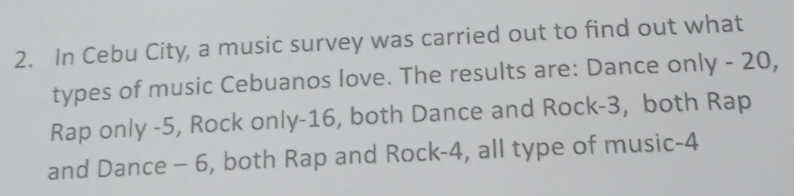 In Cebu City, a music survey was carried out to find out what 
types of music Cebuanos love. The results are: Dance only - 20, 
Rap only -5, Rock only -16, both Dance and Rock -3, both Rap 
and Dance - 6, both Rap and Rock- 4, all type of music -4