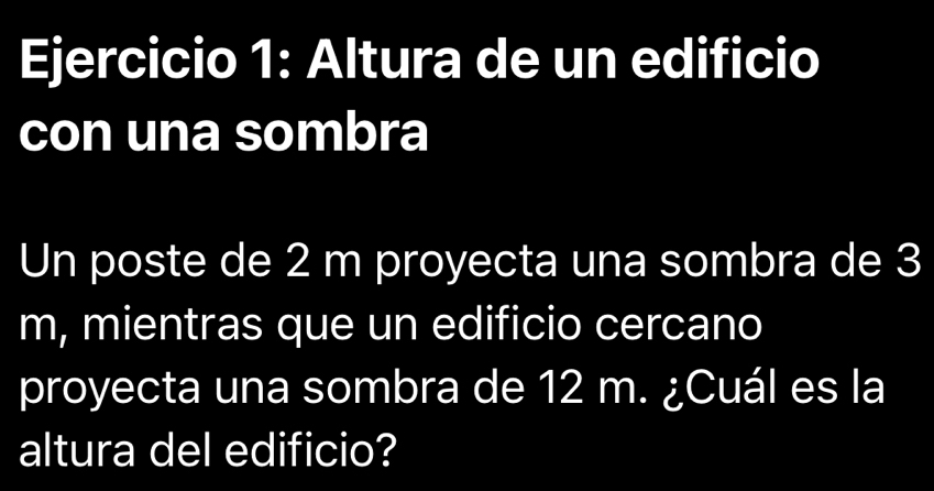 Altura de un edificio 
con una sombra 
Un poste de 2 m proyecta una sombra de 3
m, mientras que un edificio cercano 
proyecta una sombra de 12 m. ¿Cuál es la 
altura del edificio?