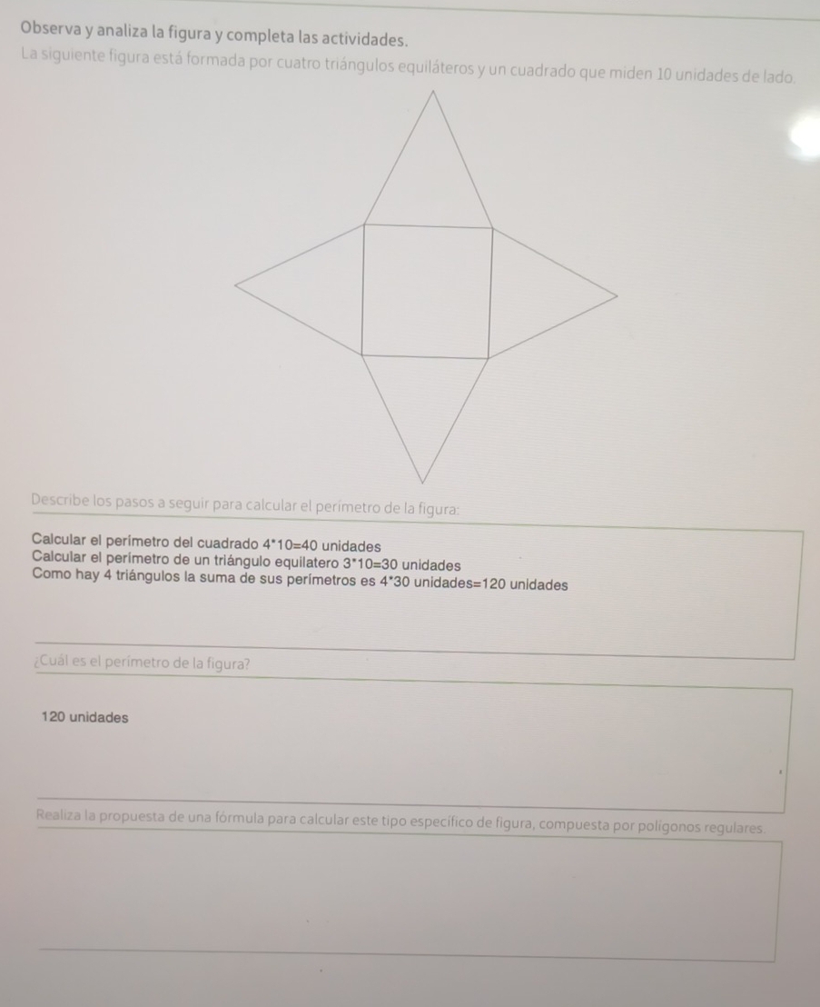 Observa y analiza la figura y completa las actividades.
La siguiente figura está formada por cuatro triángulos equiláteros y un cuadrado que miden 10 unidades de lado.
Calcular el perimetro del cuadrado 4^*10=40 unidades
Calcular el perímetro de un triángulo equilatero 3^*10=30 unidades
Como hay 4 triángulos la suma de sus perímetros es 4^*30 unidade s=120 unidades
¿Cuál es el perímetro de la figura?
120 unidades
Realiza la propuesta de una fórmula para calcular este tipo específico de figura, compuesta por polígonos regulares.