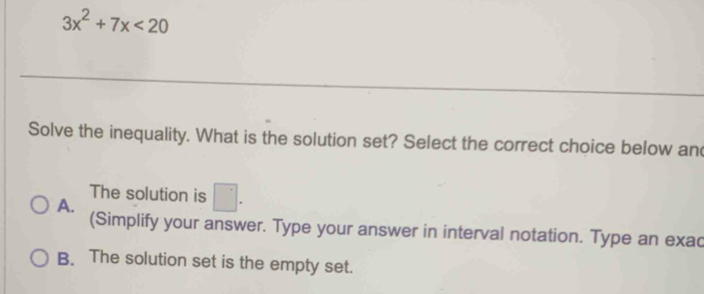 3x^2+7x<20</tex> 
Solve the inequality. What is the solution set? Select the correct choice below and
The solution is □.
A.
(Simplify your answer. Type your answer in interval notation. Type an exac
B. The solution set is the empty set.