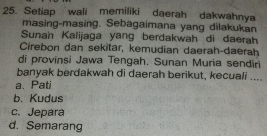 Setiap wali memiliki daerah dakwahnya
masing-masing. Sebagaimana yang dilakukan
Sunan Kalijaga yang berdakwah di daerah
Cirebon dan sekitar, kemudian daerah-daerah
di provinsi Jawa Tengah. Sunan Muria sendiri
banyak berdakwah di daerah berikut, kecuali ....
a. Pati
b. Kudus
c. Jepara
d. Semarang