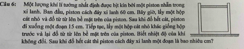 Một lượng khí lí tưởng nhất định được bịt kín bởi một piston nhẫn trong 
xi Ianh. Ban đầu, piston cách đáy xi lanh 60 cm. Bây giờ, lấy một hộp 
cát nhỏ và đồ từ từ lên bề mặt trên của piston. Sau khi đổ hết cát, piston 
đi xuống một đoạn 15 cm. Tiếp tục, lấy một hộp cát nhỏ khác giống hộp 
trước và lại đổ từ từ lên bề mặt trên của piston. Biết nhiệt độ của khí 
không đổi. Sau khi đổ hết cát thì piston cách đáy xi lanh một đoạn là bao nhiêu cm?