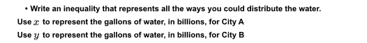 Write an inequality that represents all the ways you could distribute the water. 
Use x to represent the gallons of water, in billions, for City A 
Use to represent the gallons of water, in billions, for City B