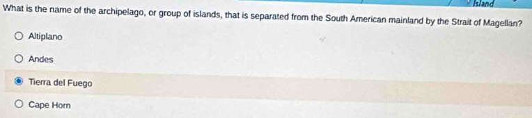 Island
What is the name of the archipelago, or group of islands, that is separated from the South American mainland by the Strait of Magellan?
Altiplano
Andes
Tierra del Fuego
Cape Horn