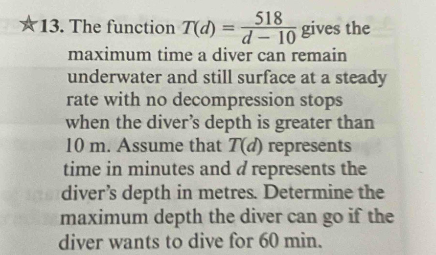 The function T(d)= 518/d-10  gives the 
maximum time a diver can remain 
underwater and still surface at a steady 
rate with no decompression stops 
when the diver’s depth is greater than
10 m. Assume that T(d) represents 
time in minutes and d represents the 
diver’s depth in metres. Determine the 
maximum depth the diver can go if the 
diver wants to dive for 60 min.