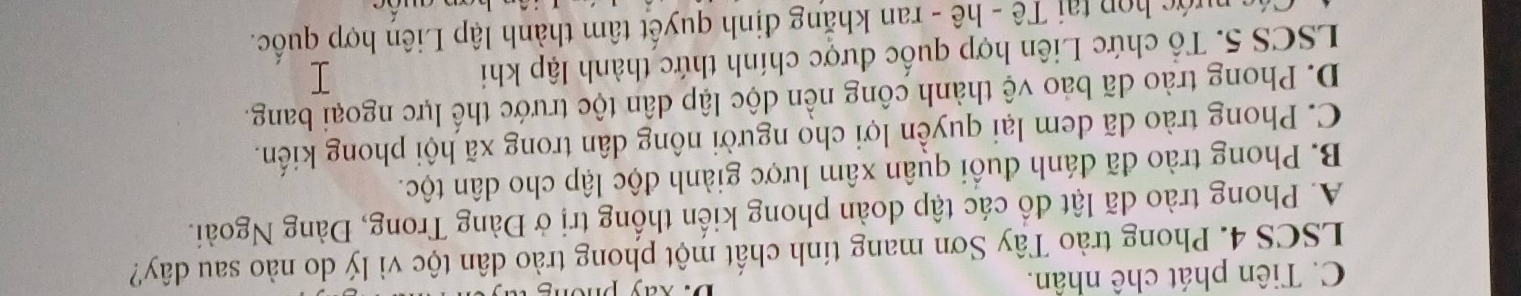 C. Tiên phát chê nhân.
D. Xay phor
LSCS 4. Phong trào Tây Sơn mang tính chất một phong trào dân tộc vì lý do nào sau dây?
A. Phong trào đã lật đồ các tập doàn phong kiến thống trị ở Đàng Trong, Đàng Ngoài.
B. Phong trào đã đánh đuối quân xâm lược giành độc lập cho dân tộc.
C. Phong trào dã đem lại quyền lợi cho người nông dân trong xã hội phong kiến.
D. Phong trào dã bảo vệ thành công nền dộc lập dân tộc trước thể lực ngoại bang.
LSCS 5. Tổ chức Liên hợp quốc được chính thức thành lập khi
* ớc op tại Tê - hê - ran khẳng định quyết tâm thành lập Liên hợp quốc.