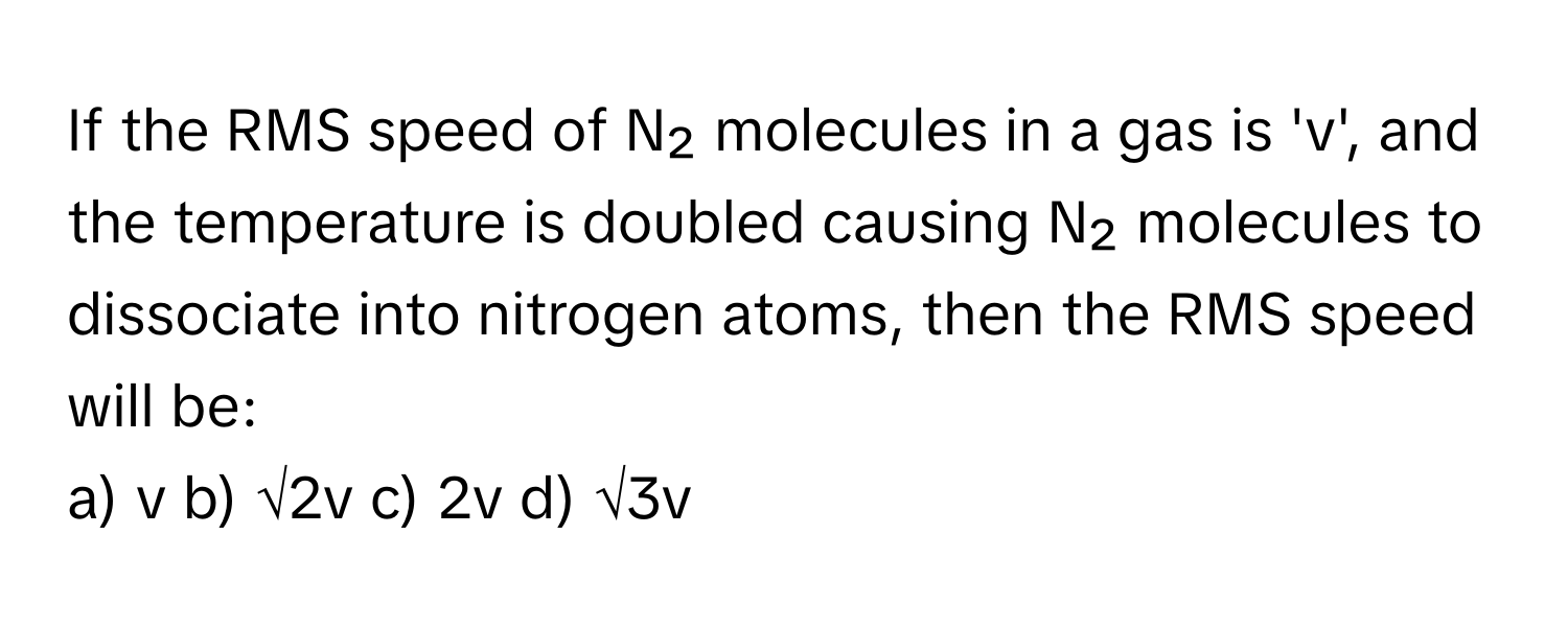 If the RMS speed of N₂ molecules in a gas is 'v', and the temperature is doubled causing N₂ molecules to dissociate into nitrogen atoms, then the RMS speed will be:

a) v b) √2v c) 2v d) √3v