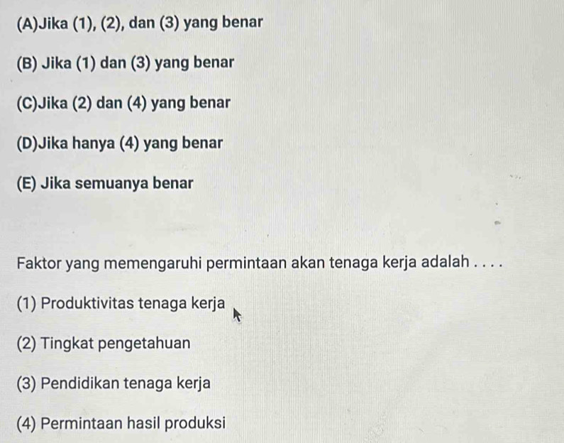 (A)Jika (1), (2), dan (3) yang benar
(B) Jika (1) dan (3) yang benar
(C)Jika (2) dan (4) yang benar
(D)Jika hanya (4) yang benar
(E) Jika semuanya benar
Faktor yang memengaruhi permintaan akan tenaga kerja adalah . . . .
(1) Produktivitas tenaga kerja
(2) Tingkat pengetahuan
(3) Pendidikan tenaga kerja
(4) Permintaan hasil produksi