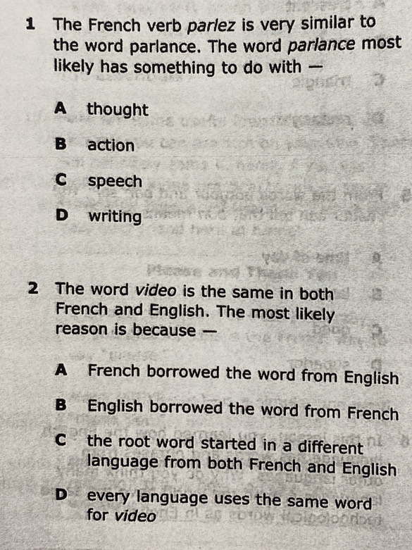 The French verb parlez is very similar to
the word parlance. The word parlance most
likely has something to do with —
A thought
B action
C speech
D writing
2 The word video is the same in both
French and English. The most likely
reason is because —
A French borrowed the word from English
B English borrowed the word from French
C the root word started in a different
language from both French and English
D every language uses the same word
for video