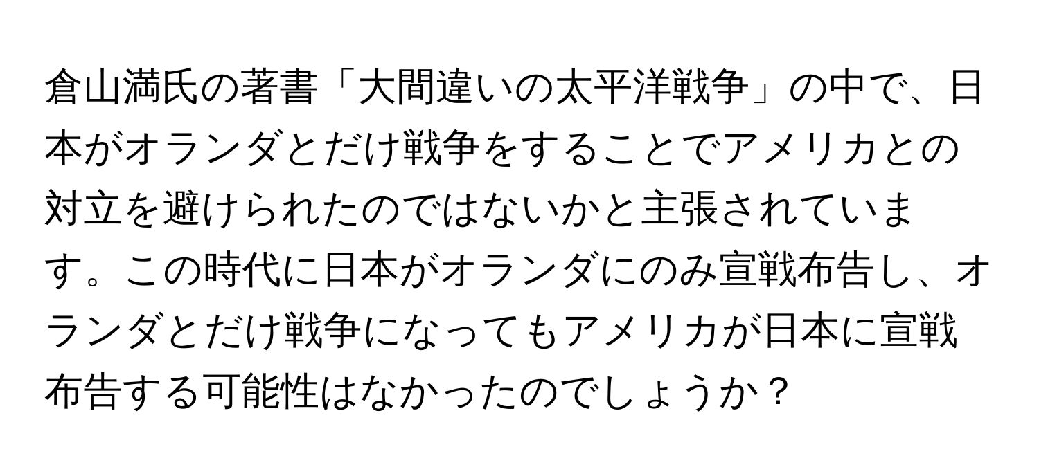 倉山満氏の著書「大間違いの太平洋戦争」の中で、日本がオランダとだけ戦争をすることでアメリカとの対立を避けられたのではないかと主張されています。この時代に日本がオランダにのみ宣戦布告し、オランダとだけ戦争になってもアメリカが日本に宣戦布告する可能性はなかったのでしょうか？