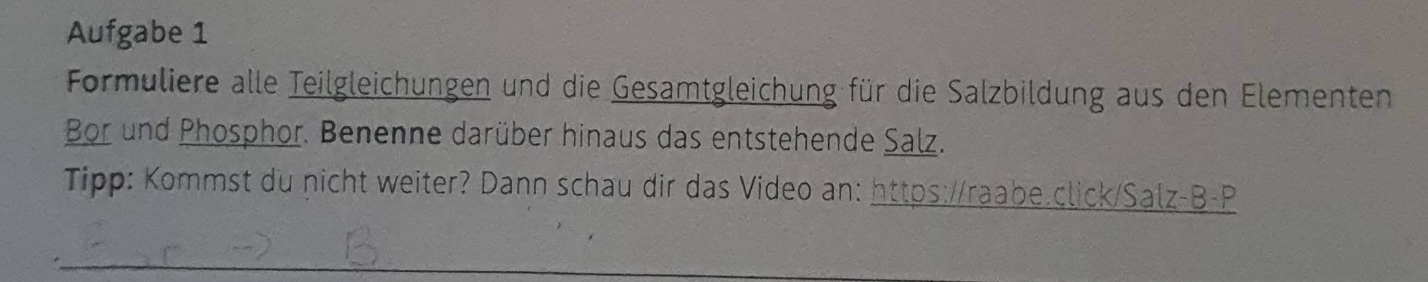 Aufgabe 1 
Formuliere alle Teilgleichungen und die Gesamtgleichung für die Salzbildung aus den Elementen 
Bor und Phosphor. Benenne darüber hinaus das entstehende Salz. 
Tipp: Kommst du nicht weiter? Dann schau dir das Video an: https://raabe.click/Salz-B-P 
_