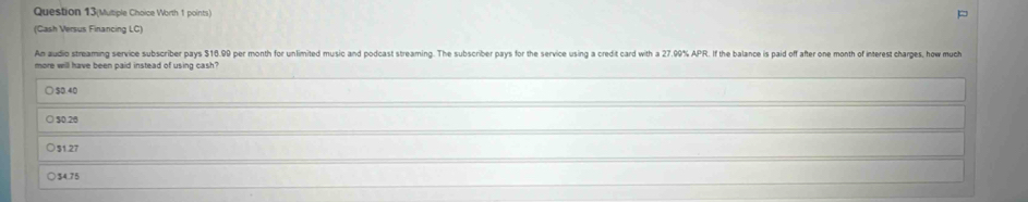 Question 13(Mutiple Choice Worth 1 points)
(Cash Versus Financing LC)
An audio streaming service subscriber pays $16.99 per month for unlimited music and podcast streaming. The subscriber pays for the service using a credit card with a 27.09% APR. If the balance is paid off after one month of interest charges, how much
more will have been paid instead of using cash?
) $0.40
○ 30.26
31 27
$4.75