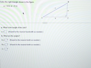 Solve the right triasgle shown in the figune
a=146, b=21.4
a. What is the length of the side? 
e □ f ound to the mearest hundredth as needed) 
b. What are the angles
A=□° (Round to the nearest tenth as needed )
B=□° (Rousd to the nearest tenth as seeded.)
C=□°