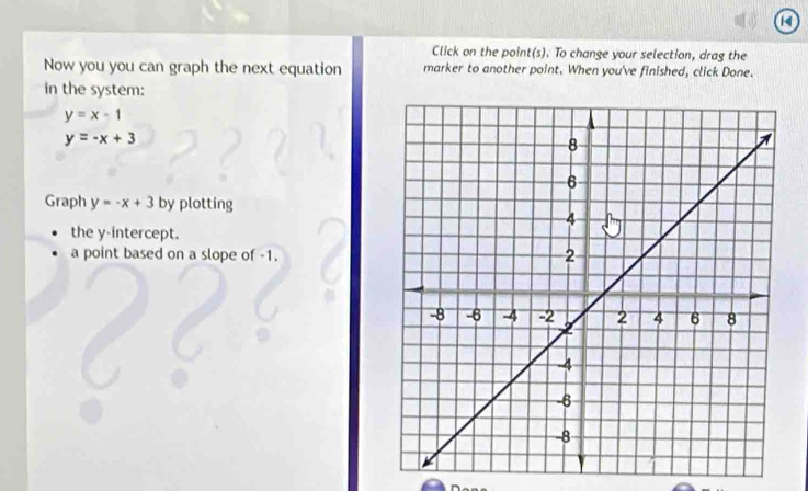 Click on the point(s). To change your selection, drag the
Now you you can graph the next equation marker to another point. When you've finished, click Done.
in the system:
y=x-1
y=-x+3
Graph y=-x+3 by plotting
the y-intercept.
a point based on a slope of -1.