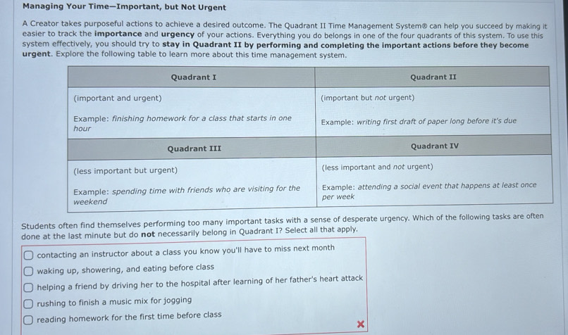 Managing Your Time—Important, but Not Urgent
A Creator takes purposeful actions to achieve a desired outcome. The Quadrant II Time Management System® can help you succeed by making it
easier to track the importance and urgency of your actions. Everything you do belongs in one of the four quadrants of this system. To use this
system effectively, you should try to stay in Quadrant II by performing and completing the important actions before they become
urgent. Explore the following table to learn more about this time management system.
Students often find themselves performing too many important tasks with a sense of desperate urgency. Which of the following ta
done at the last minute but do not necessarily belong in Quadrant I? Select all that apply.
contacting an instructor about a class you know you'll have to miss next month
waking up, showering, and eating before class
helping a friend by driving her to the hospital after learning of her father's heart attack
rushing to finish a music mix for jogging
reading homework for the first time before class
