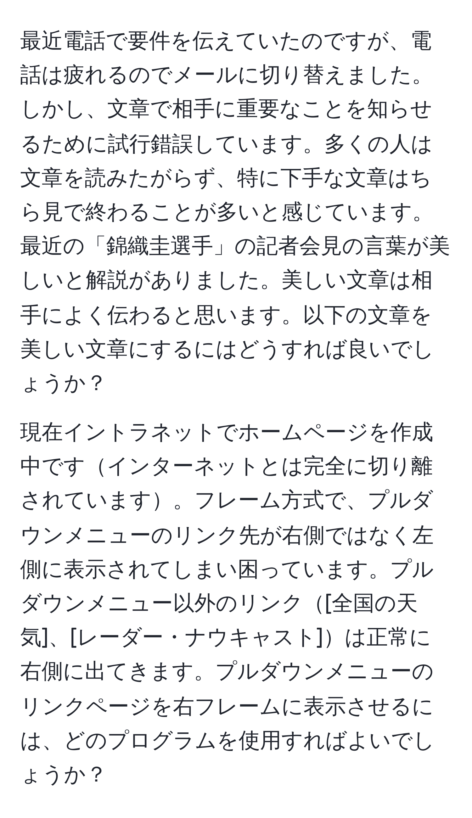 最近電話で要件を伝えていたのですが、電話は疲れるのでメールに切り替えました。しかし、文章で相手に重要なことを知らせるために試行錯誤しています。多くの人は文章を読みたがらず、特に下手な文章はちら見で終わることが多いと感じています。最近の「錦織圭選手」の記者会見の言葉が美しいと解説がありました。美しい文章は相手によく伝わると思います。以下の文章を美しい文章にするにはどうすれば良いでしょうか？

現在イントラネットでホームページを作成中ですインターネットとは完全に切り離されています。フレーム方式で、プルダウンメニューのリンク先が右側ではなく左側に表示されてしまい困っています。プルダウンメニュー以外のリンク[全国の天気]、[レーダー・ナウキャスト]は正常に右側に出てきます。プルダウンメニューのリンクページを右フレームに表示させるには、どのプログラムを使用すればよいでしょうか？