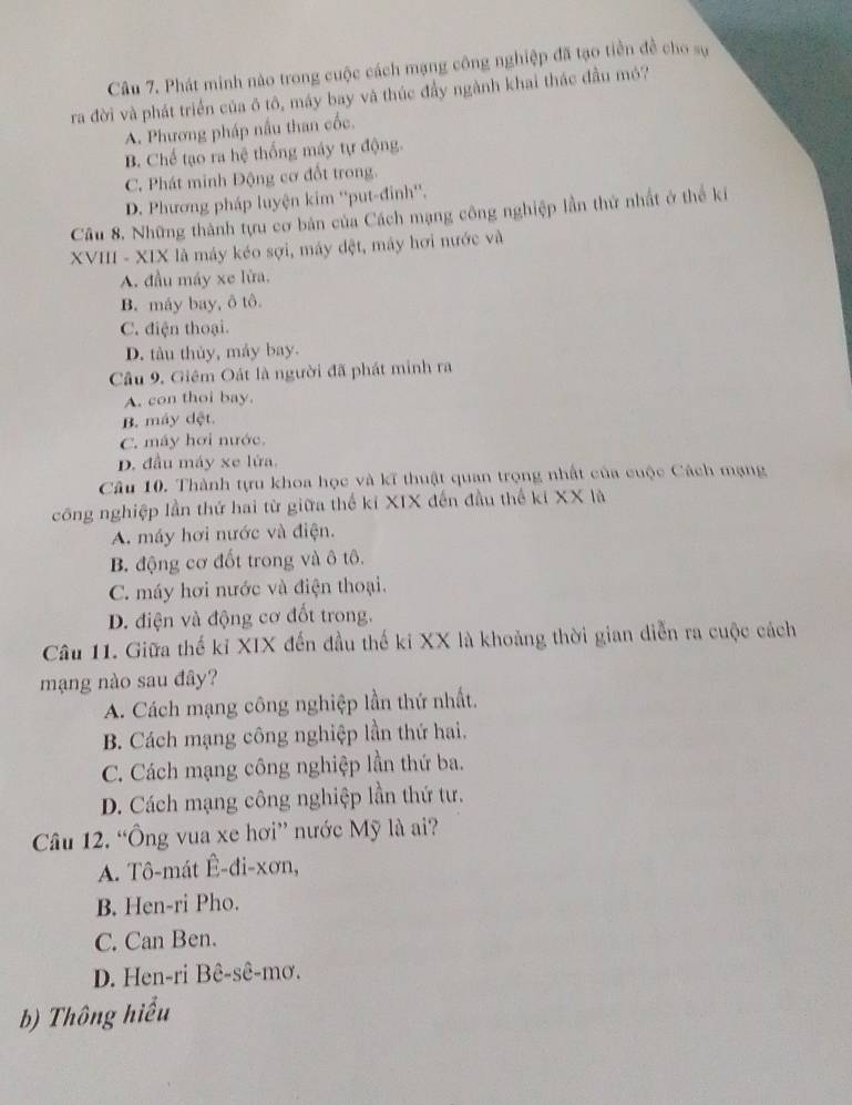 Phát minh nào trong cuộc cách mạng công nghiệp đã tạo tiền đề cho sự
ra đời và phát triển của ô tô, máy bay và thúc đầy ngành khai thác đầu mó?
A. Phương pháp nấu than cốc.
B. Chế tạo ra hệ thống máy tự động.
C. Phát minh Động cơ đổt trong.
D. Phương pháp luyện kim ''put-đinh''.
Câu 8. Những thành tựu cơ bản của Cách mạng công nghiệp lần thứ nhất ở thế ki
XVIII - XIX là máy kéo sợi, máy đệt, máy hơi nước và
A. đầu máy xe lửa.
B. máy bay, ô tô.
C. điện thoại.
D. tàu thủy, máy bay.
Câu 9. Giêm Oát là người đã phát minh ra
A. con thoi bay.
B. máy dệt.
C. máy hơi nước.
D. đầu máy xe lửa.
Câu 10. Thành tựu khoa học và kĩ thuật quan trọng nhất của cuộc Cách mạng
công nghiệp lần thứ hai từ giữa thế kỉ XIX đến đầu thể kí XX là
A. máy hơi nước và điện.
B. động cơ đốt trong và ô tô.
C. máy hơi nước và điện thoại.
D. điện và động cơ đốt trong.
Câu 11. Giữa thế kỉ XIX đến đầu thế ki XX là khoảng thời gian diễn ra cuộc cách
mạng nào sau đây?
A. Cách mạng công nghiệp lần thứ nhất.
B. Cách mạng công nghiệp lần thứ hai.
C. Cách mạng công nghiệp lần thứ ba.
D. Cách mạng công nghiệp lần thứ tư.
Câu 12. “Ông vua xe hơi” nước Mỹ là ai?
A. Tô-mát Ê-đi-xơn,
B. Hen-ri Pho.
C. Can Ben.
D. Hen-ri Bê-sê-mơ.
b) Thông hiểu