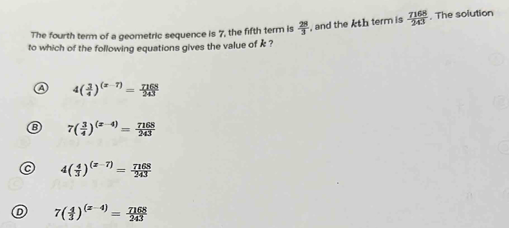 The fourth term of a geometric sequence is 7, the fifth term is  28/3  , and the kth term is  7168/243 . The solution
to which of the following equations gives the value of k ?
a 4( 3/4 )^(x-7)= 7168/243 
B 7( 3/4 )^(x-4)= 7168/243 
C 4( 4/3 )^(x-7)= 7168/243 
D 7( 4/3 )^(x-4)= 7168/243 