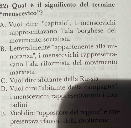 Qual è il significato del termine
“menscevico”?
A. Vuol dire “capitale”, i menscevichi
rappresentavano l’ala borghese del
movimento socialista
B. Letteralmente “appartenente alla mi-
noranza”, i menscevichi rappresenta-
vano l’ala riformista del movimento
marxista
C. Vuol dire abitante della Russia
D. Vuol dire “abitante della campagna”,
i menscevichi rappresentavano i con-
tadini
E. Vuol dire “oppositore del regime” e rap
presentava i fautori della rivoluzione