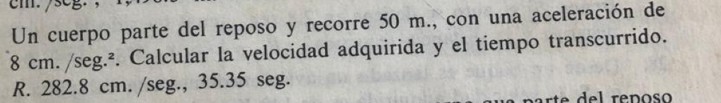 cm./seg. 
Un cuerpo parte del reposo y recorre 50 m., con una aceleración de
8 cm. /seg.². Calcular la velocidad adquirida y el tiempo transcurrido.
R. 282.8 cm. / seg., 35.35 seg.