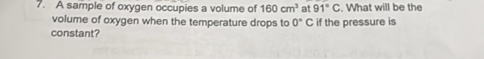 A sample of oxygen occupies a volume of 160cm^3 at 91°C. What will be the 
volume of oxygen when the temperature drops to 0°C if the pressure is 
constant?