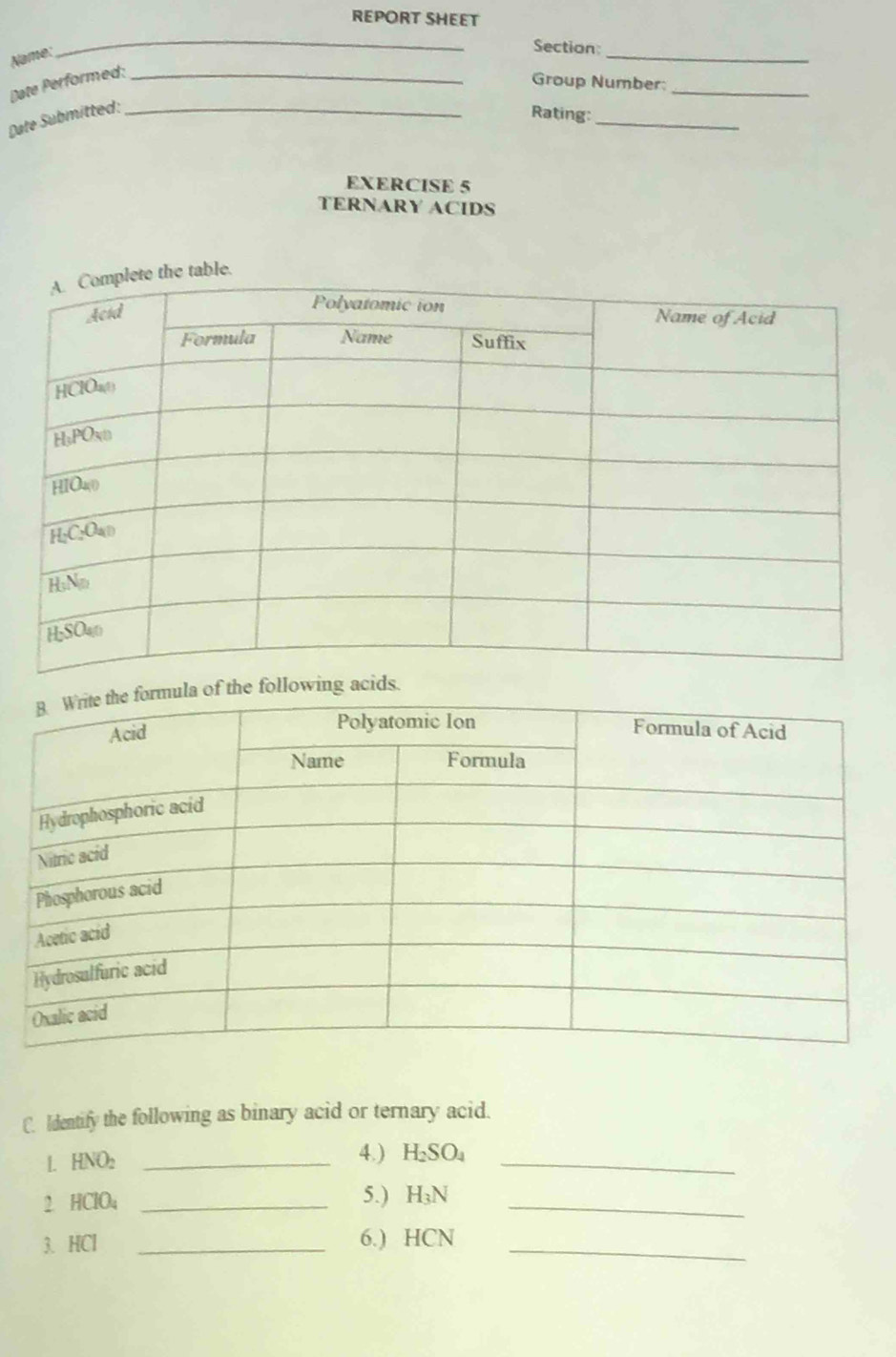 REPORT SHEET
Name:
_
Section_
Date Performed:_
Group Number:_
Date Submitted:_
Rating:_
EXERCISE 5
TERNARY ACIDS
the following acids.
C. Identify the following as binary acid or ternary acid.
L | HNO_2 _4.) H_2SO_4 _
2. HClO₄ _5.) H_3N _
3. HCl _6.) HCN _