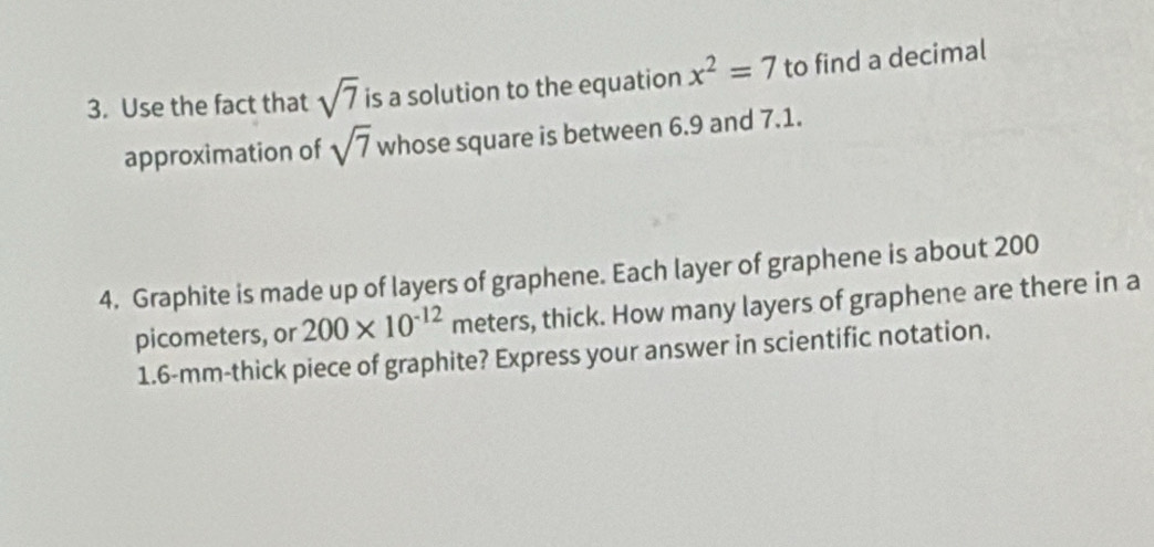 Use the fact that sqrt(7) is a solution to the equation x^2=7 to find a decimal 
approximation of sqrt(7) whose square is between 6.9 and 7.1. 
4. Graphite is made up of layers of graphene. Each layer of graphene is about 200
picometers, or 200* 10^(-12) meters, thick. How many layers of graphene are there in a
1.6-mm -thick piece of graphite? Express your answer in scientific notation.