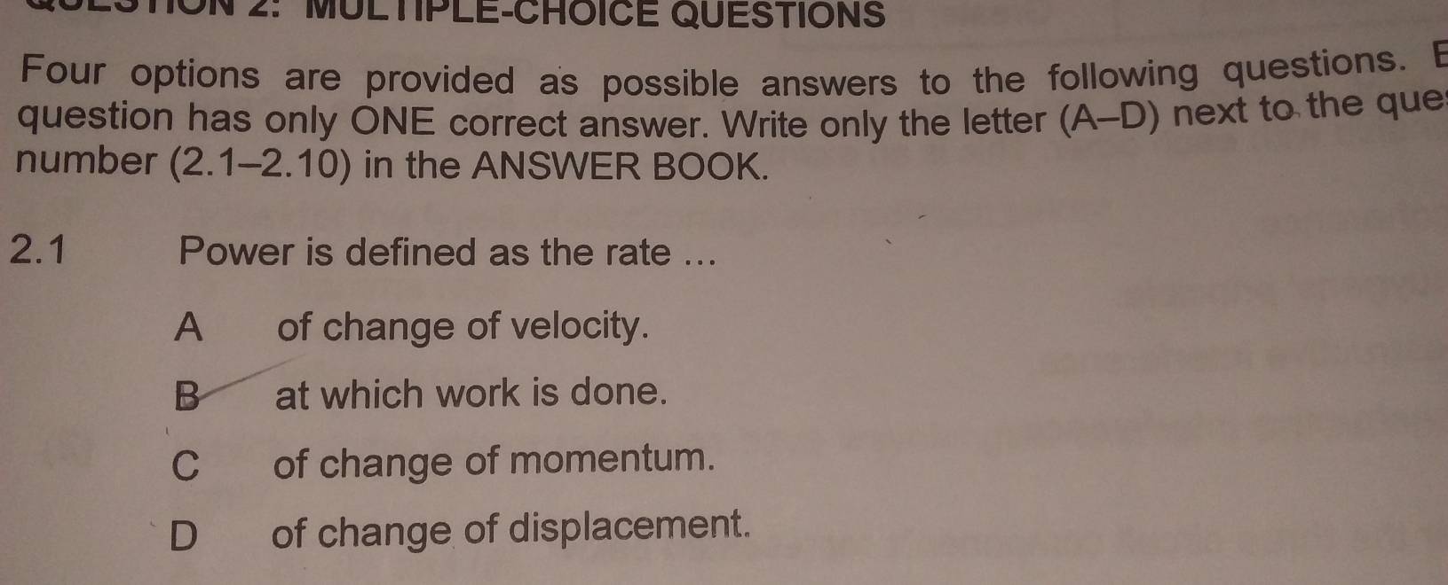 ON 2: MULTIPLE-CHOICE QUESTIONS
Four options are provided as possible answers to the following questions. E
question has only ONE correct answer. Write only the letter (A-D) next to the que
number (2.1-2.10) in the ANSWER BOOK.
2.1 Power is defined as the rate ...
A of change of velocity.
B at which work is done.
C of change of momentum.
D_ of change of displacement.