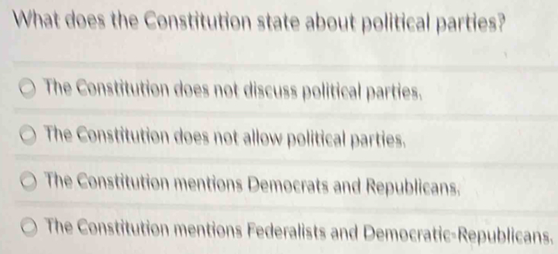 What does the Constitution state about political parties?
The Constitution does not discuss political parties.
The Constitution does not allow political parties.
The Constitution mentions Democrats and Republicans.
The Constitution mentions Federalists and Democratic-Republicans.